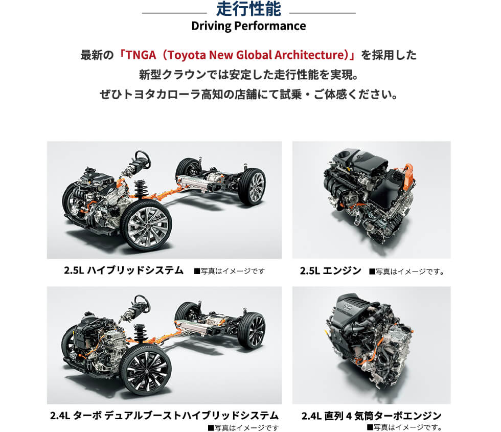 走行性能 Driving-Performance 最新の「TNGA（Toyota New Global Architecture）」を採用した新型クラウンでは安定した走行性能を実現。ぜひトヨタカローラ高知の店舗にて試乗・ご体感ください。